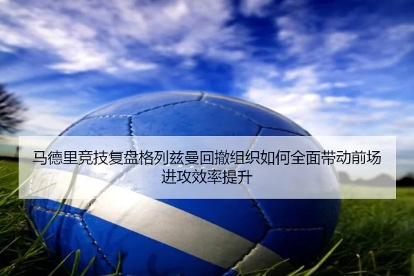 马德里竞技复盘格列兹曼回撤组织如何全面带动前场进攻效率提升