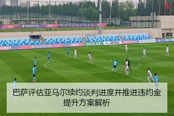 巴萨评估亚马尔续约谈判进度并推进违约金提升方案解析