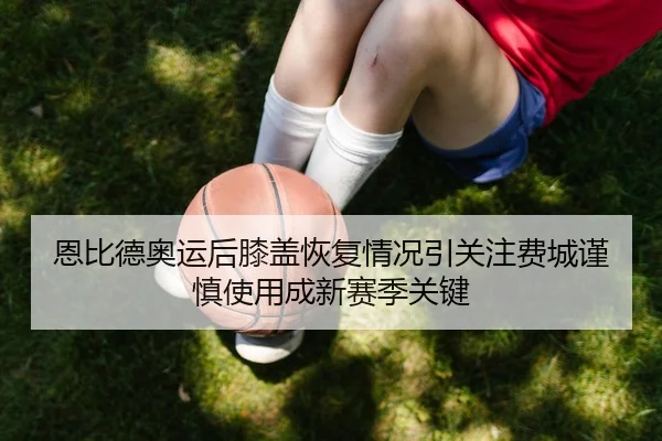 恩比德奥运后膝盖恢复情况引关注费城谨慎使用成新赛季关键